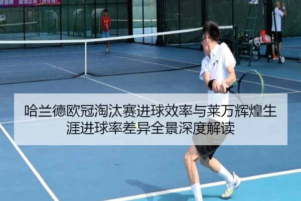 哈兰德欧冠淘汰赛进球效率与莱万辉煌生涯进球率差异全景深度解读 - leyu